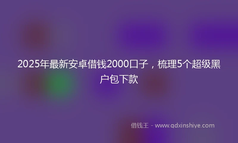 2025年最新安卓借钱2000口子，梳理5个超级黑户包下款