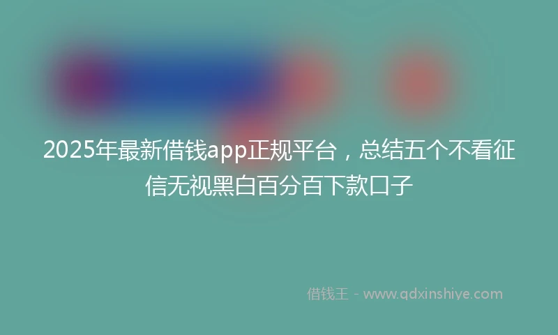 2025年最新借钱app正规平台，总结五个不看征信无视黑白百分百下款口子