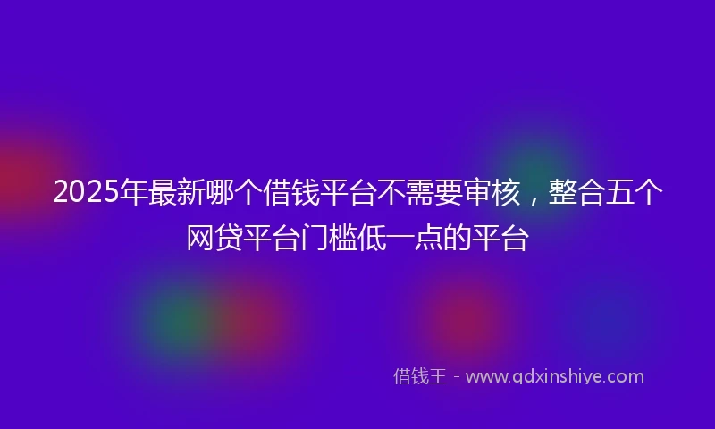 2025年最新哪个借钱平台不需要审核，整合五个网贷平台门槛低一点的平台