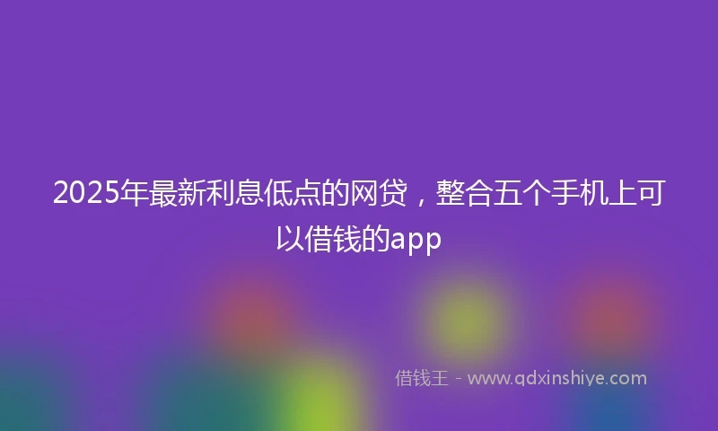 2025年最新利息低点的网贷，整合五个手机上可以借钱的app