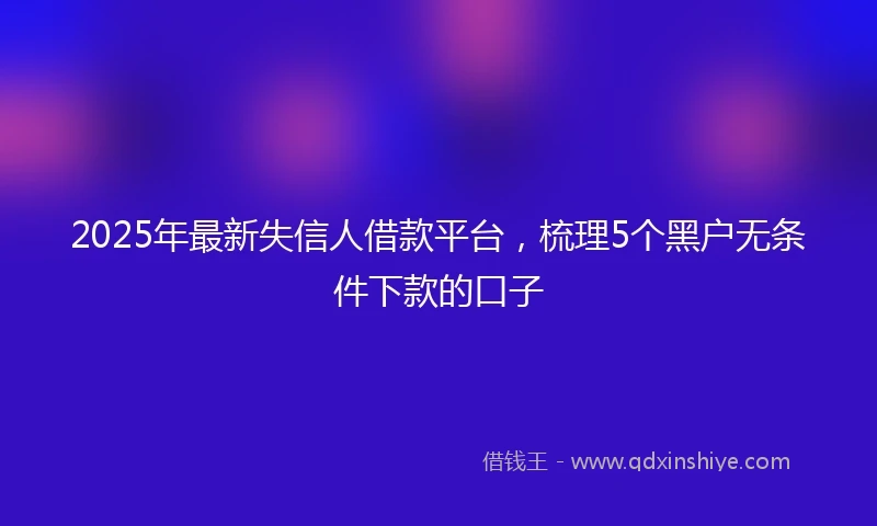 2025年最新失信人借款平台，梳理5个黑户无条件下款的口子