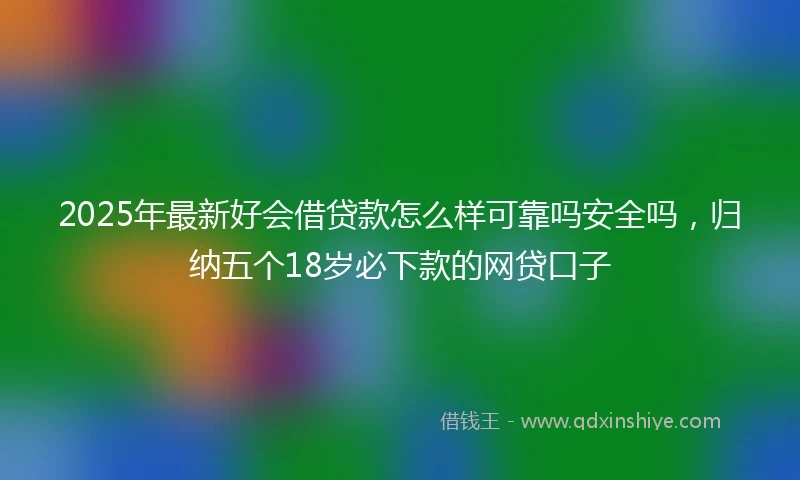 2025年最新好会借贷款怎么样可靠吗安全吗，归纳五个18岁必下款的网贷口子