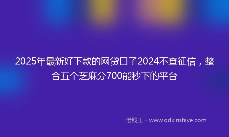 2025年最新好下款的网贷口子2024不查征信，整合五个芝麻分700能秒下的平台