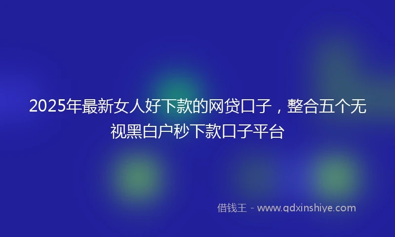 2025年最新女人好下款的网贷口子，整合五个无视黑白户秒下款口子平台