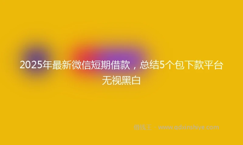 2025年最新微信短期借款，总结5个包下款平台无视黑白
