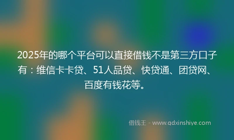 2025年的哪个平台可以直接借钱不是第三方口子有：维信卡卡贷、51人品贷、快贷通、团贷网、百度有钱花等。