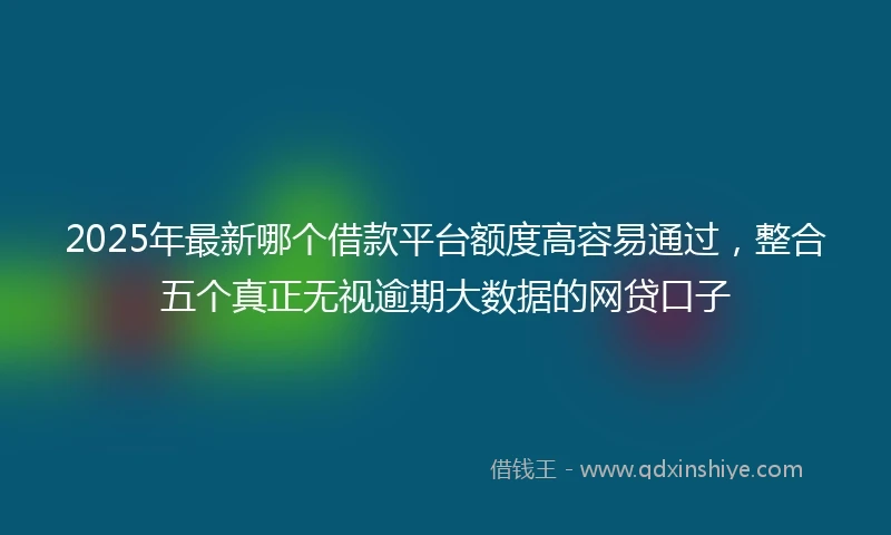 2025年最新哪个借款平台额度高容易通过，整合五个真正无视逾期大数据的网贷口子