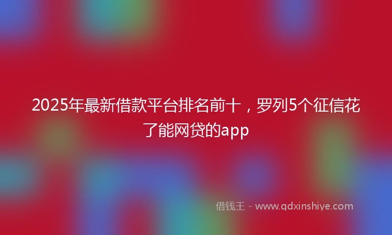 2025年最新借款平台排名前十，罗列5个征信花了能网贷的app