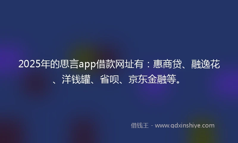 2025年的思言app借款网址有：惠商贷、融逸花、洋钱罐、省呗、京东金融等。