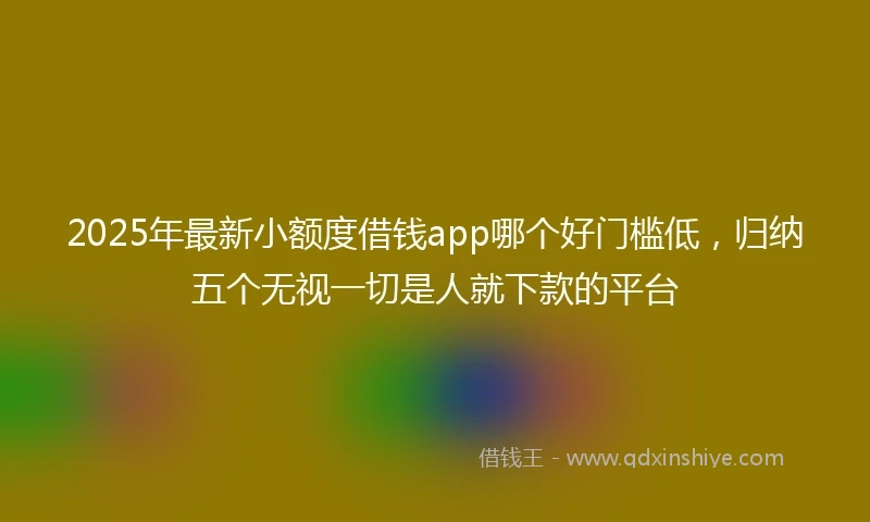 2025年最新小额度借钱app哪个好门槛低，归纳五个无视一切是人就下款的平台
