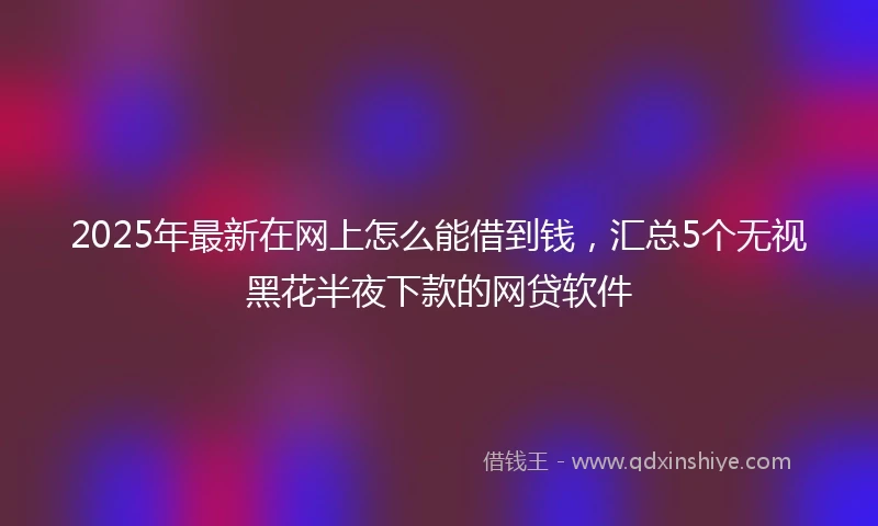 2025年最新在网上怎么能借到钱，汇总5个无视黑花半夜下款的网贷软件