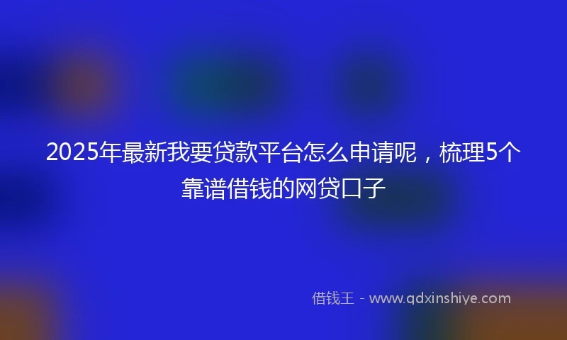 2025年最新我要贷款平台怎么申请呢，梳理5个靠谱借钱的网贷口子
