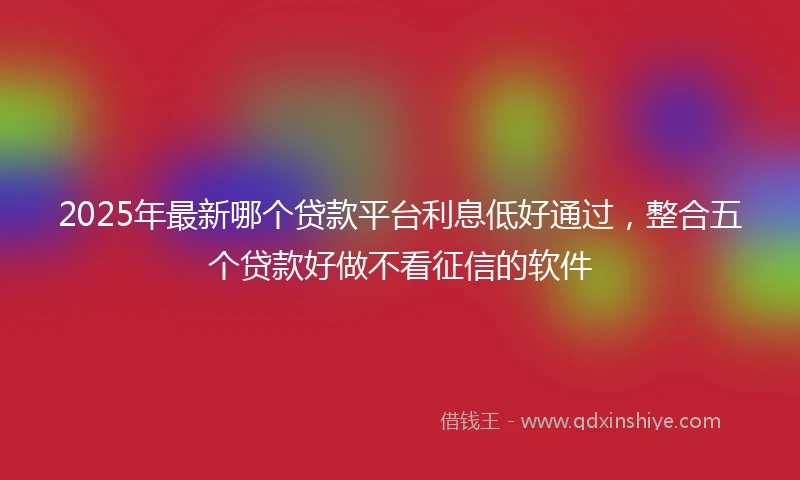 2025年最新哪个贷款平台利息低好通过，整合五个贷款好做不看征信的软件