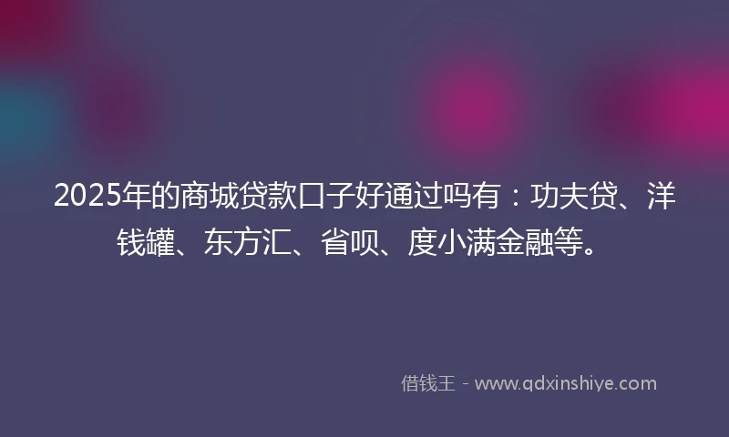 2025年的商城贷款口子好通过吗有：功夫贷、洋钱罐、东方汇、省呗、度小满金融等。