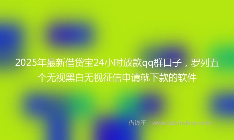 2025年最新借贷宝24小时放款qq群口子，罗列五个无视黑白无视征信申请就下款的软件