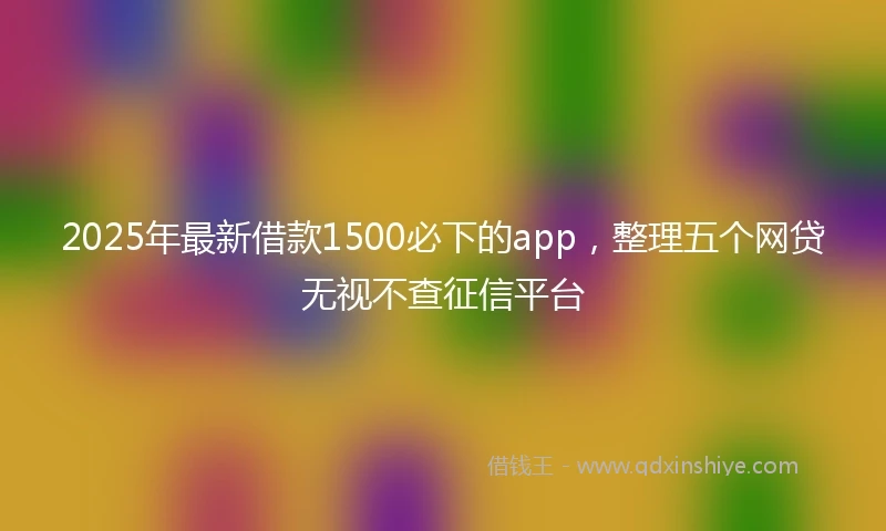 2025年最新借款1500必下的app，整理五个网贷无视不查征信平台