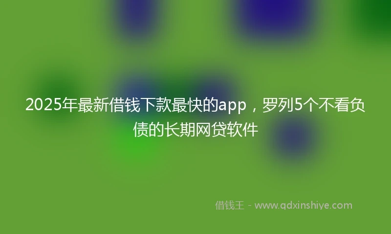 2025年最新借钱下款最快的app，罗列5个不看负债的长期网贷软件