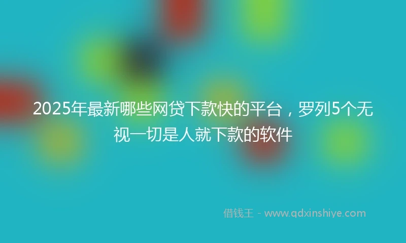2025年最新哪些网贷下款快的平台，罗列5个无视一切是人就下款的软件