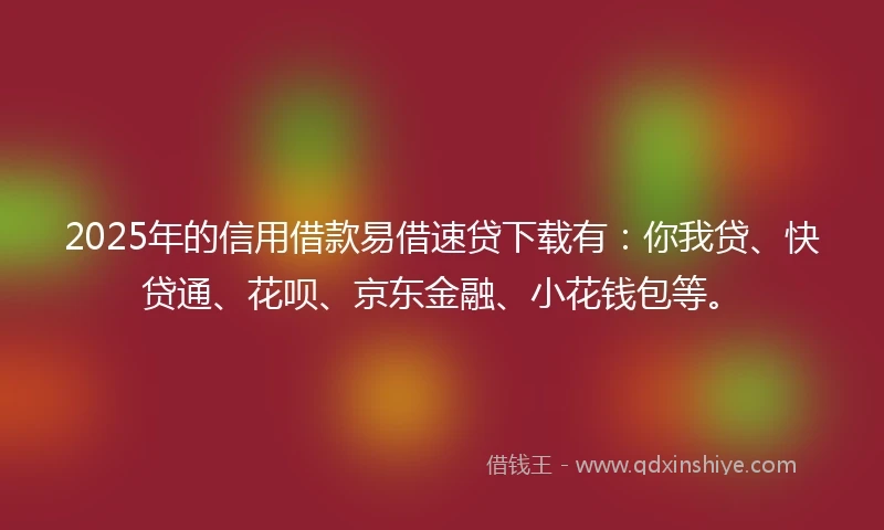 2025年的信用借款易借速贷下载有：你我贷、快贷通、花呗、京东金融、小花钱包等。
