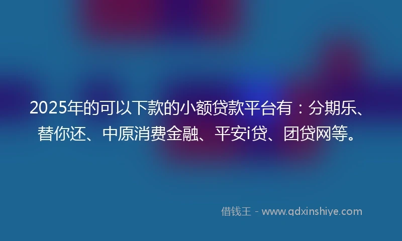 2025年的可以下款的小额贷款平台有：分期乐、替你还、中原消费金融、平安i贷、团贷网等。