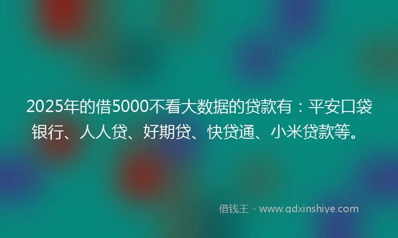 2025年的借5000不看大数据的贷款有：平安口袋银行、人人贷、好期贷、快贷通、小米贷款等。