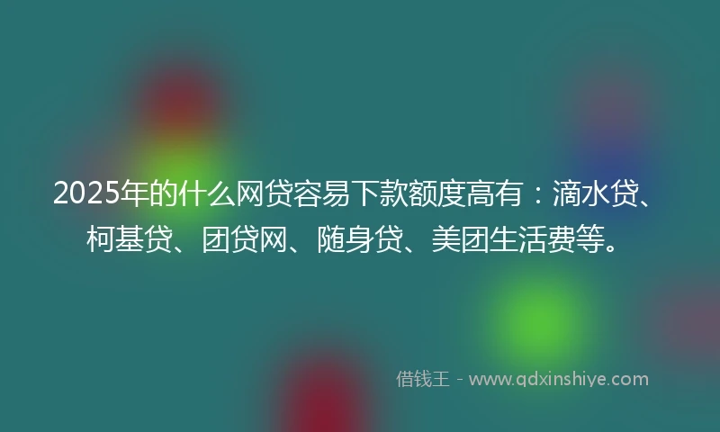 2025年的什么网贷容易下款额度高有：滴水贷、柯基贷、团贷网、随身贷、美团生活费等。