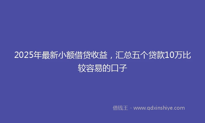2025年最新小额借贷收益，汇总五个贷款10万比较容易的口子