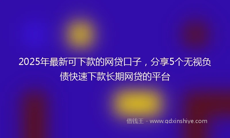 2025年最新可下款的网贷口子，分享5个无视负债快速下款长期网贷的平台
