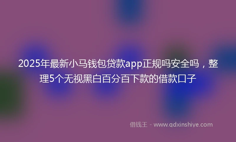 2025年最新小马钱包贷款app正规吗安全吗，整理5个无视黑白百分百下款的借款口子