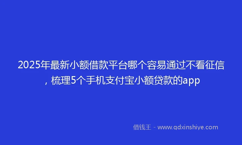 2025年最新小额借款平台哪个容易通过不看征信，梳理5个手机支付宝小额贷款的app