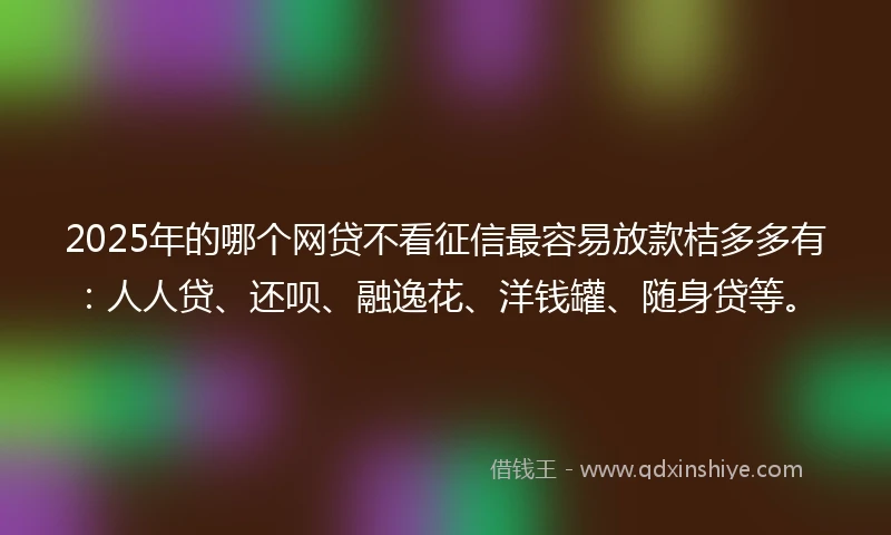 2025年的哪个网贷不看征信最容易放款桔多多有：人人贷、还呗、融逸花、洋钱罐、随身贷等。
