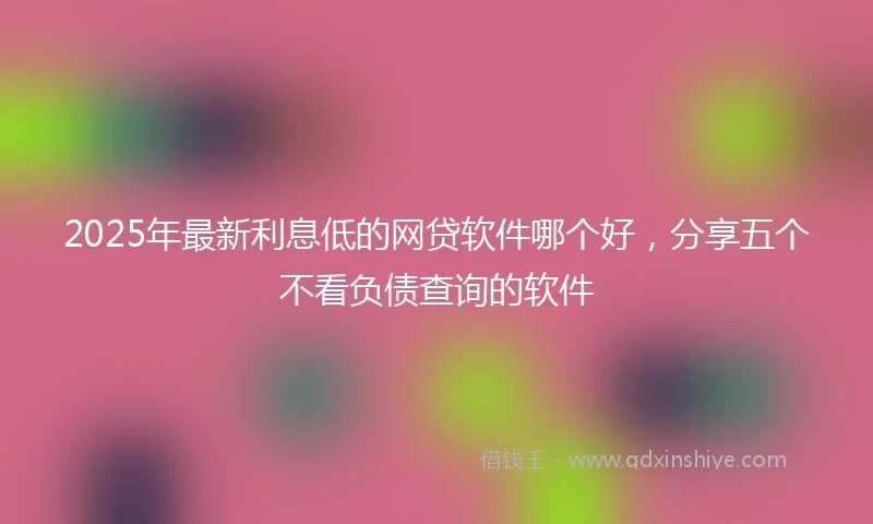 2025年最新利息低的网贷软件哪个好，分享五个不看负债查询的软件