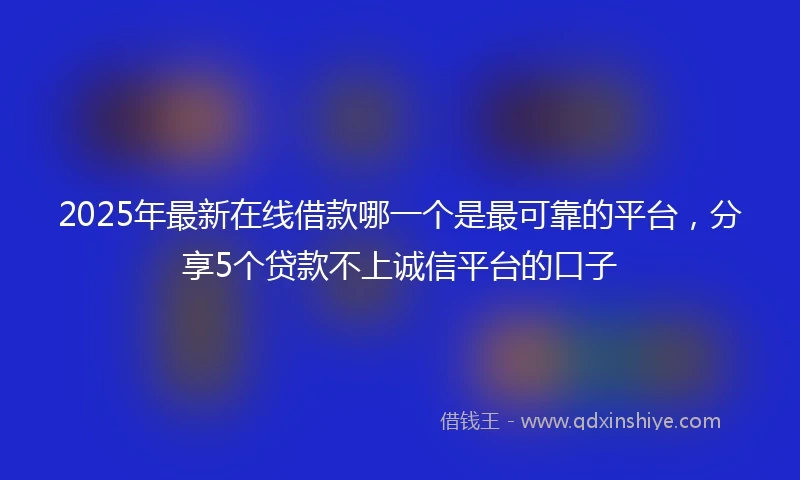 2025年最新在线借款哪一个是最可靠的平台，分享5个贷款不上诚信平台的口子