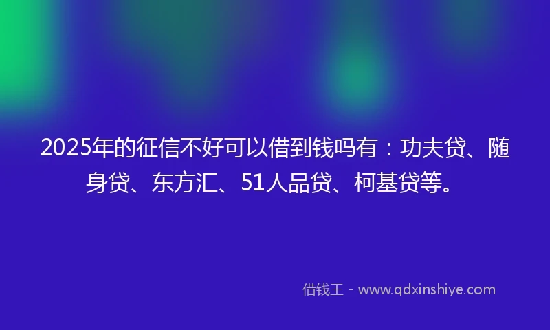2025年的征信不好可以借到钱吗有：功夫贷、随身贷、东方汇、51人品贷、柯基贷等。