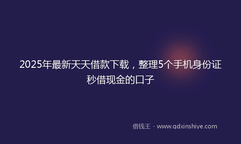 2025年最新天天借款下载，整理5个手机身份证秒借现金的口子