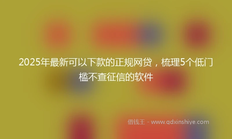 2025年最新可以下款的正规网贷，梳理5个低门槛不查征信的软件