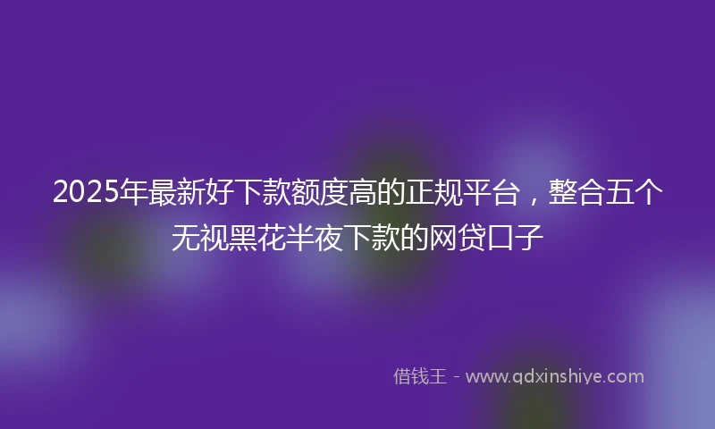 2025年最新好下款额度高的正规平台，整合五个无视黑花半夜下款的网贷口子