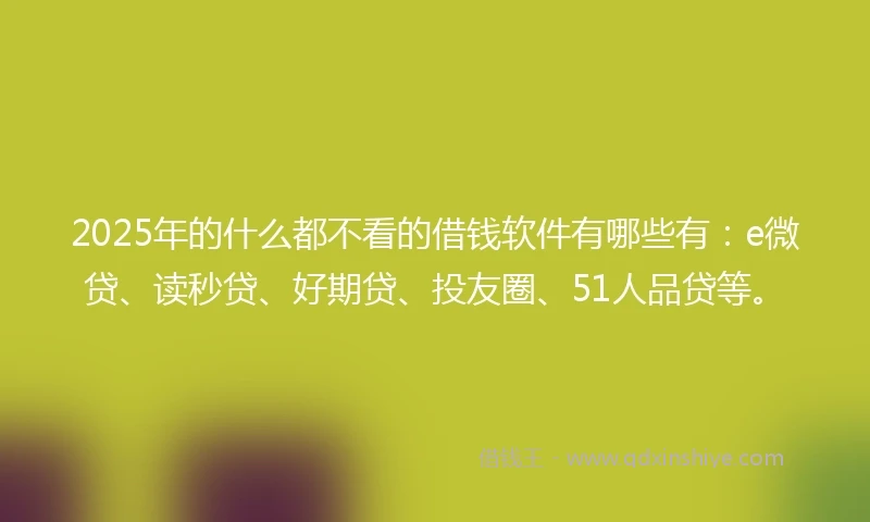 2025年的什么都不看的借钱软件有哪些有：e微贷、读秒贷、好期贷、投友圈、51人品贷等。