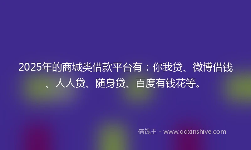 2025年的商城类借款平台有：你我贷、微博借钱、人人贷、随身贷、百度有钱花等。