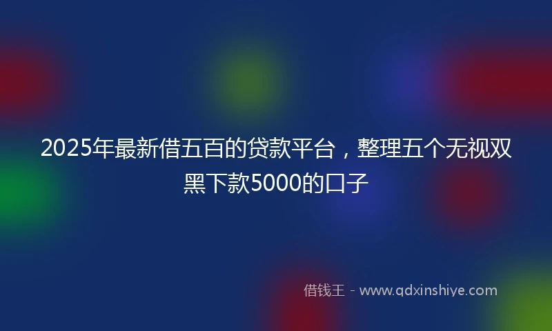 2025年最新借五百的贷款平台，整理五个无视双黑下款5000的口子