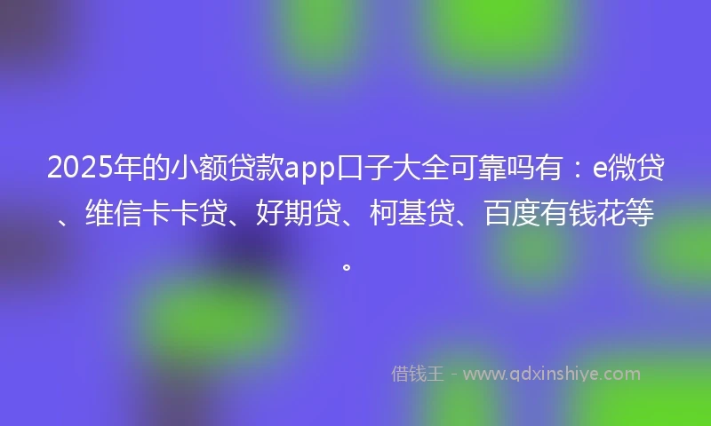 2025年的小额贷款app口子大全可靠吗有：e微贷、维信卡卡贷、好期贷、柯基贷、百度有钱花等。