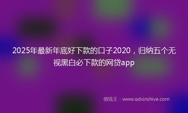 2025年最新年底好下款的口子2020，归纳五个无视黑白必下款的网贷app