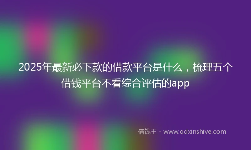 2025年最新必下款的借款平台是什么，梳理五个借钱平台不看综合评估的app