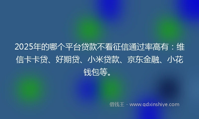 2025年的哪个平台贷款不看征信通过率高有：维信卡卡贷、好期贷、小米贷款、京东金融、小花钱包等。