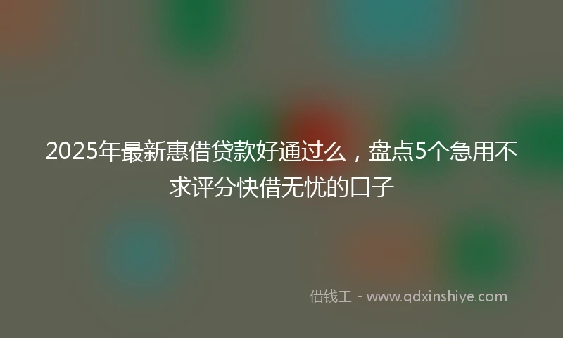 2025年最新惠借贷款好通过么，盘点5个急用不求评分快借无忧的口子