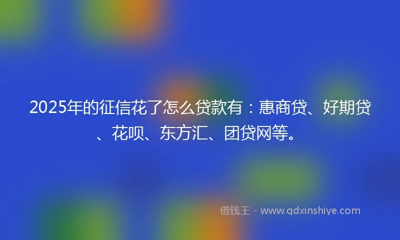 2025年的征信花了怎么贷款有：惠商贷、好期贷、花呗、东方汇、团贷网等。