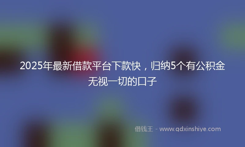 2025年最新借款平台下款快，归纳5个有公积金无视一切的口子