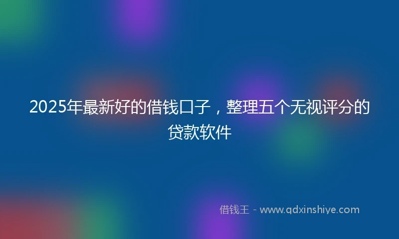 2025年最新好的借钱口子，整理五个无视评分的贷款软件