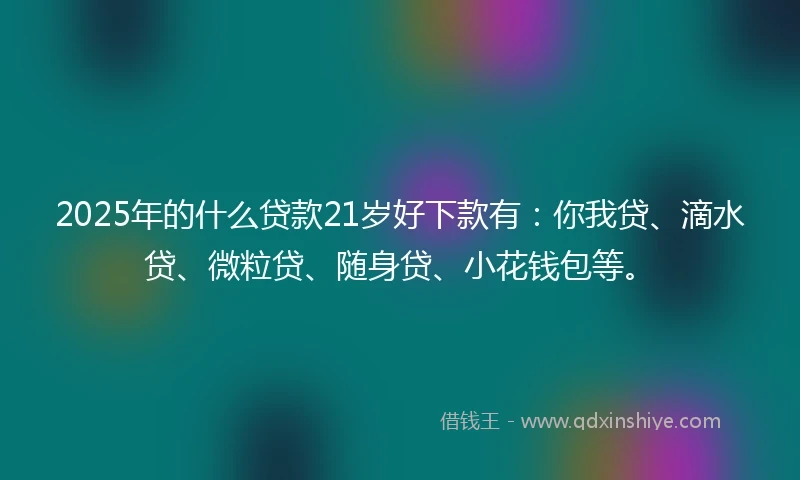 2025年的什么贷款21岁好下款有：你我贷、滴水贷、微粒贷、随身贷、小花钱包等。