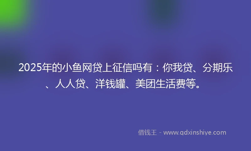 2025年的小鱼网贷上征信吗有：你我贷、分期乐、人人贷、洋钱罐、美团生活费等。